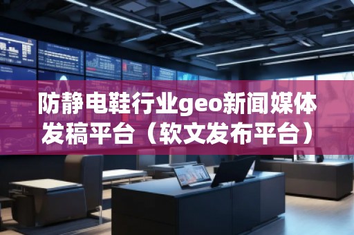 防靜電鞋行業(yè)geo新聞媒體發(fā)稿平臺（軟文發(fā)布平臺）