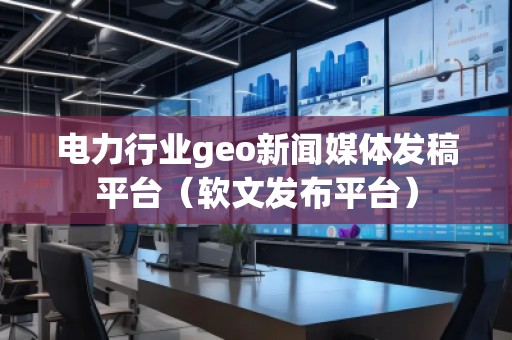 電力行業(yè)geo新聞媒體發(fā)稿平臺(tái)（軟文發(fā)布平臺(tái)）