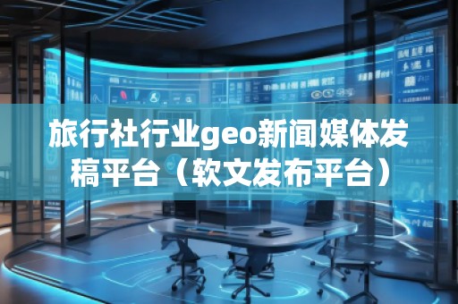 旅行社行業(yè)geo新聞媒體發(fā)稿平臺（軟文發(fā)布平臺）