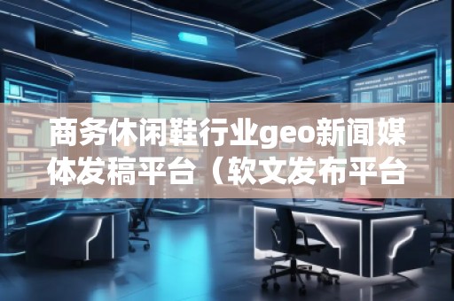 商務(wù)休閑鞋行業(yè)geo新聞媒體發(fā)稿平臺(tái)（軟文發(fā)布平臺(tái)）