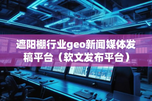 遮陽棚行業(yè)geo新聞媒體發(fā)稿平臺（軟文發(fā)布平臺）