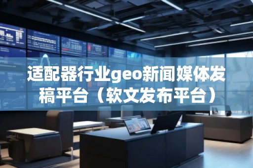 適配器行業(yè)geo新聞媒體發(fā)稿平臺（軟文發(fā)布平臺）