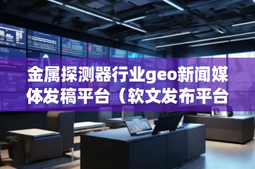 金屬探測器行業(yè)geo新聞媒體發(fā)稿平臺（軟文發(fā)布平臺）