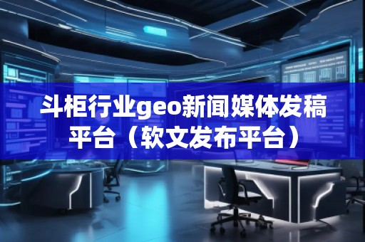 斗柜行業(yè)geo新聞媒體發(fā)稿平臺(tái)（軟文發(fā)布平臺(tái)）