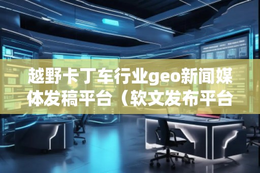 越野卡丁車行業(yè)geo新聞媒體發(fā)稿平臺（軟文發(fā)布平臺）