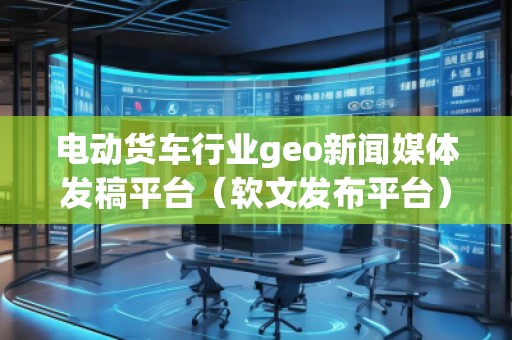 電動貨車行業(yè)geo新聞媒體發(fā)稿平臺（軟文發(fā)布平臺）