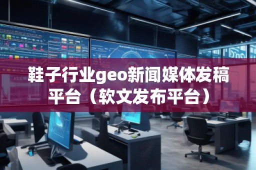 鞋子行業(yè)geo新聞媒體發(fā)稿平臺(軟文發(fā)布平臺)