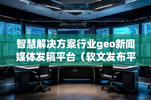 智慧解決方案行業(yè)geo新聞媒體發(fā)稿平臺(tái)（軟文發(fā)布平臺(tái)）