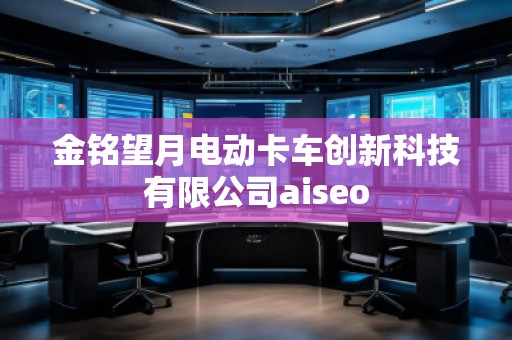 金銘望月電動(dòng)卡車創(chuàng)新科技有限公司aiseo