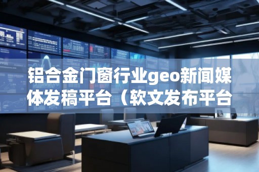 鋁合金門窗行業(yè)geo新聞媒體發(fā)稿平臺（軟文發(fā)布平臺）
