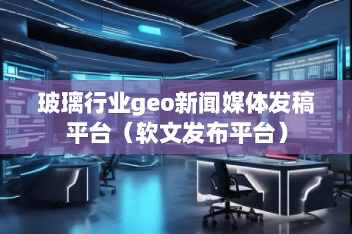 玻璃行業(yè)geo新聞媒體發(fā)稿平臺(tái)（軟文發(fā)布平臺(tái)）