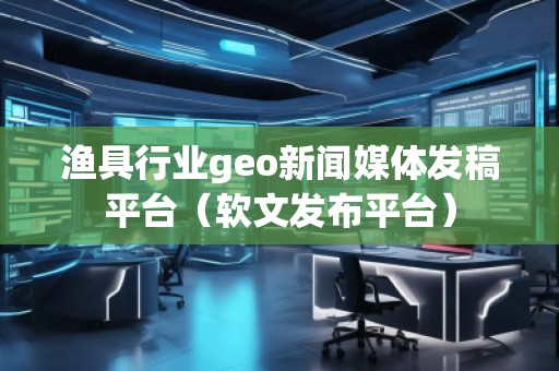 漁具行業(yè)geo新聞媒體發(fā)稿平臺(tái)（軟文發(fā)布平臺(tái)）