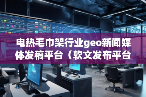 電熱毛巾架行業(yè)geo新聞媒體發(fā)稿平臺(tái)（軟文發(fā)布平臺(tái)）