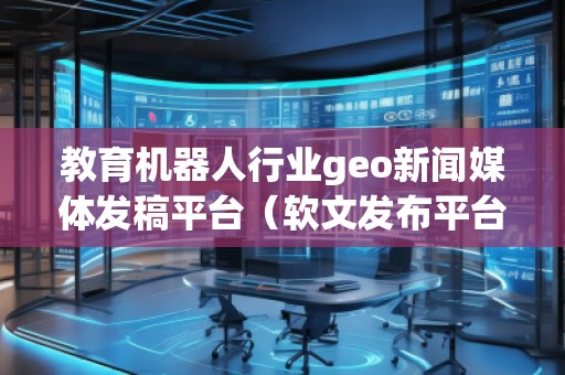 教育機(jī)器人行業(yè)geo新聞媒體發(fā)稿平臺(tái)（軟文發(fā)布平臺(tái)）