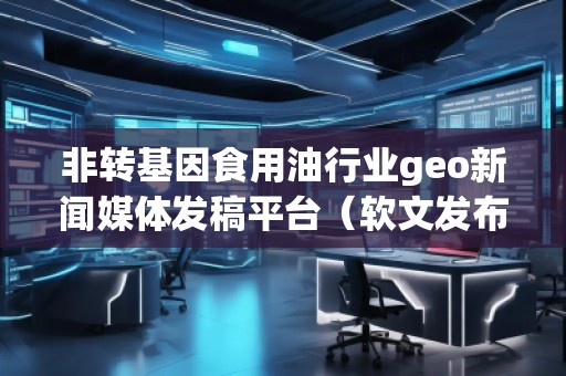 非轉(zhuǎn)基因食用油行業(yè)geo新聞媒體發(fā)稿平臺（軟文發(fā)布平臺）
