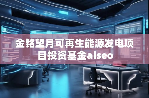 金銘望月可再生能源發(fā)電項(xiàng)目投資基金aiseo 金銘望月可再生能源發(fā)電項(xiàng)目投資基金aiseo