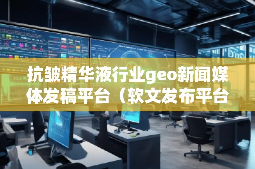 抗皺精華液行業(yè)geo新聞媒體發(fā)稿平臺(tái)（軟文發(fā)布平臺(tái)）